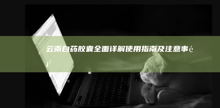 云南白药胶囊：全面详解使用指南及注意事项