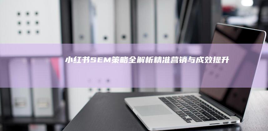 小红书SEM策略全解析：精准营销与成效提升