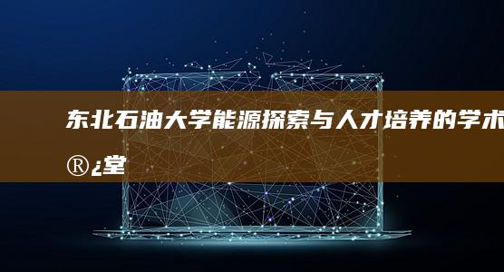 东北石油大学：能源探索与人才培养的学术殿堂